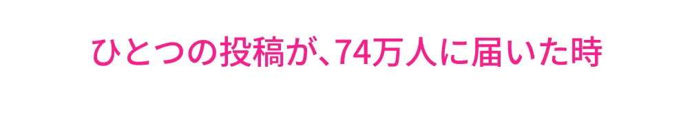 一つの投稿が、74万人に届いたとき